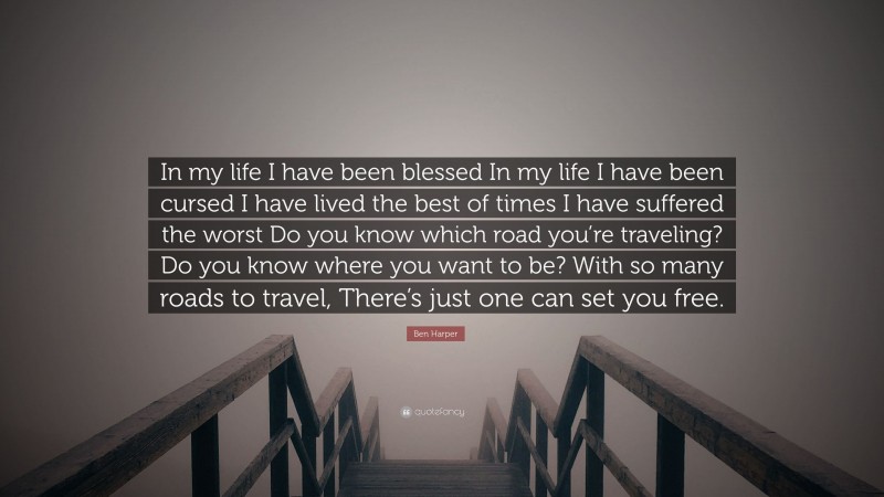 Ben Harper Quote: “In my life I have been blessed In my life I have been cursed I have lived the best of times I have suffered the worst Do you know which road you’re traveling? Do you know where you want to be? With so many roads to travel, There’s just one can set you free.”