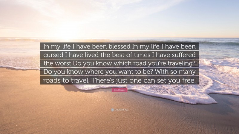 Ben Harper Quote: “In my life I have been blessed In my life I have been cursed I have lived the best of times I have suffered the worst Do you know which road you’re traveling? Do you know where you want to be? With so many roads to travel, There’s just one can set you free.”