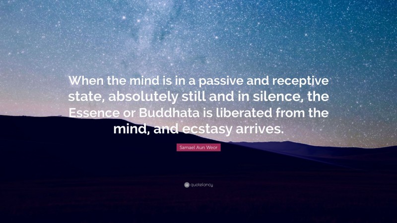 Samael Aun Weor Quote: “When the mind is in a passive and receptive state, absolutely still and in silence, the Essence or Buddhata is liberated from the mind, and ecstasy arrives.”