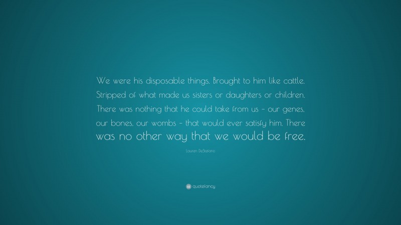 Lauren DeStefano Quote: “We were his disposable things. Brought to him like cattle. Stripped of what made us sisters or daughters or children. There was nothing that he could take from us – our genes, our bones, our wombs – that would ever satisfy him. There was no other way that we would be free.”