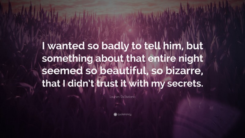 Lauren DeStefano Quote: “I wanted so badly to tell him, but something about that entire night seemed so beautiful, so bizarre, that I didn’t trust it with my secrets.”