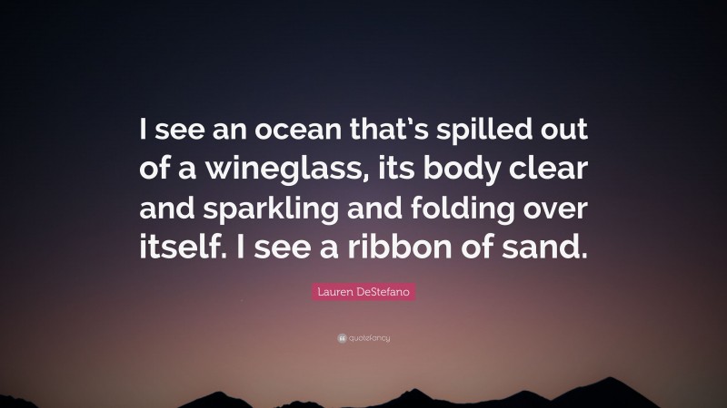 Lauren DeStefano Quote: “I see an ocean that’s spilled out of a wineglass, its body clear and sparkling and folding over itself. I see a ribbon of sand.”