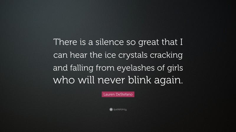 Lauren DeStefano Quote: “There is a silence so great that I can hear the ice crystals cracking and falling from eyelashes of girls who will never blink again.”
