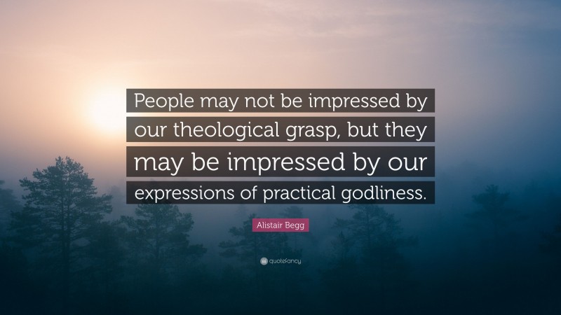 Alistair Begg Quote: “People may not be impressed by our theological grasp, but they may be impressed by our expressions of practical godliness.”