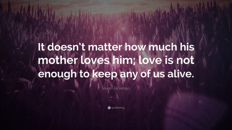 Lauren DeStefano Quote: “It doesn’t matter how much his mother loves him; love is not enough to keep any of us alive.”