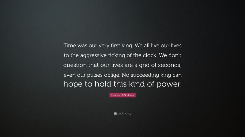 Lauren DeStefano Quote: “Time was our very first king. We all live our lives to the aggressive ticking of the clock. We don’t question that our lives are a grid of seconds; even our pulses oblige. No succeeding king can hope to hold this kind of power.”