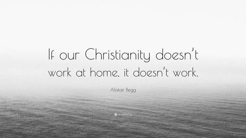 Alistair Begg Quote: “If our Christianity doesn’t work at home, it doesn’t work.”