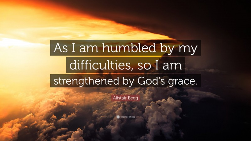 Alistair Begg Quote: “As I am humbled by my difficulties, so I am strengthened by God’s grace.”