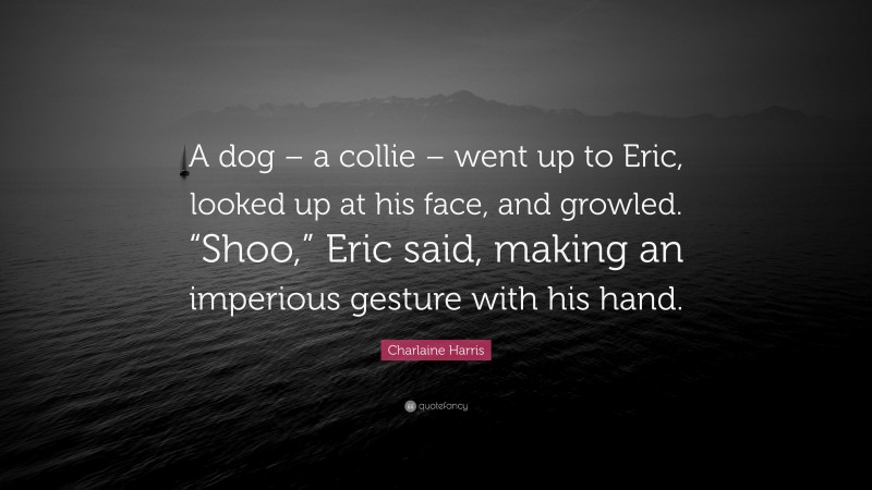 Charlaine Harris Quote: “A dog – a collie – went up to Eric, looked up at his face, and growled. “Shoo,” Eric said, making an imperious gesture with his hand.”