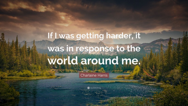 Charlaine Harris Quote: “If I was getting harder, it was in response to the world around me.”