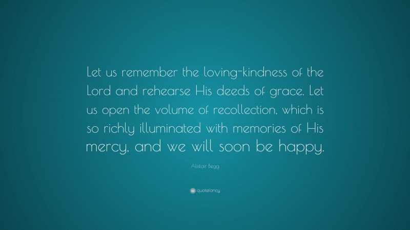 Alistair Begg Quote: “Let us remember the loving-kindness of the Lord and rehearse His deeds of grace. Let us open the volume of recollection, which is so richly illuminated with memories of His mercy, and we will soon be happy.”