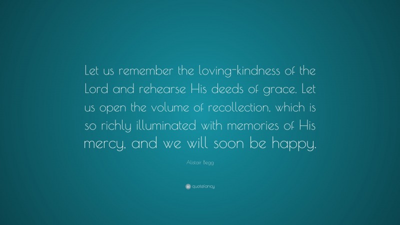 Alistair Begg Quote: “Let us remember the loving-kindness of the Lord and rehearse His deeds of grace. Let us open the volume of recollection, which is so richly illuminated with memories of His mercy, and we will soon be happy.”