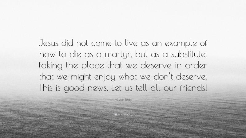 Alistair Begg Quote: “Jesus did not come to live as an example of how to die as a martyr, but as a substitute, taking the place that we deserve in order that we might enjoy what we don’t deserve. This is good news. Let us tell all our friends!”