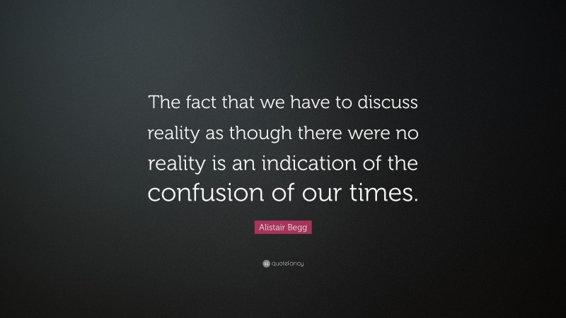 Alistair Begg Quote: “The fact that we have to discuss reality as though there were no reality is an indication of the confusion of our times.”