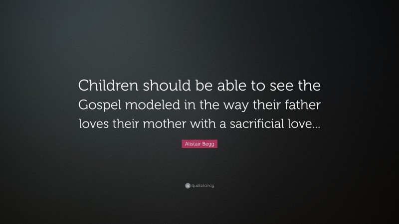 Alistair Begg Quote: “Children should be able to see the Gospel modeled in the way their father loves their mother with a sacrificial love...”