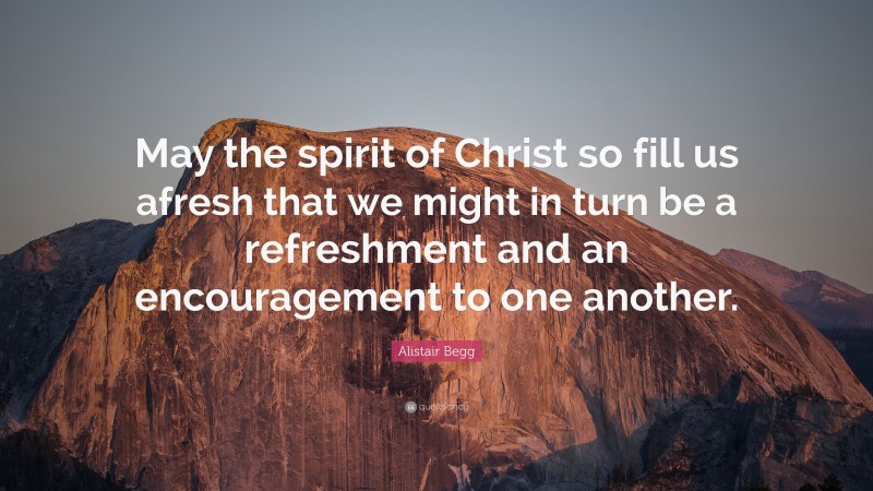 Alistair Begg Quote: “May the spirit of Christ so fill us afresh that we might in turn be a refreshment and an encouragement to one another.”