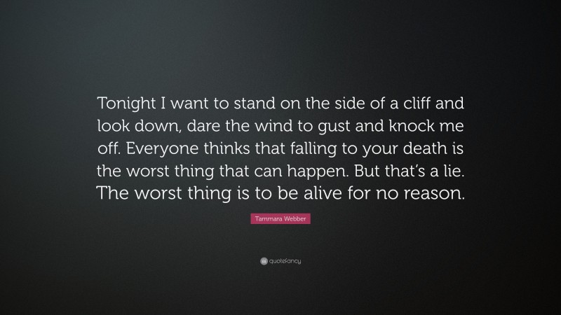Tammara Webber Quote: “Tonight I want to stand on the side of a cliff and look down, dare the wind to gust and knock me off. Everyone thinks that falling to your death is the worst thing that can happen. But that’s a lie. The worst thing is to be alive for no reason.”
