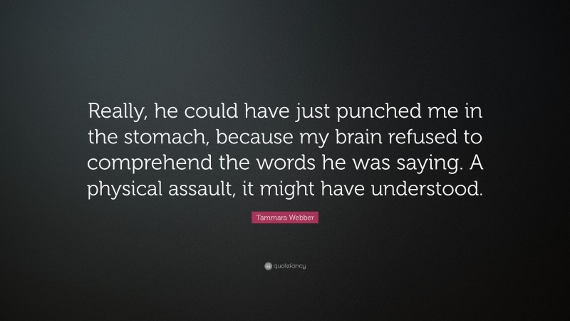 Tammara Webber Quote: “Really, he could have just punched me in the stomach, because my brain refused to comprehend the words he was saying. A physical assault, it might have understood.”