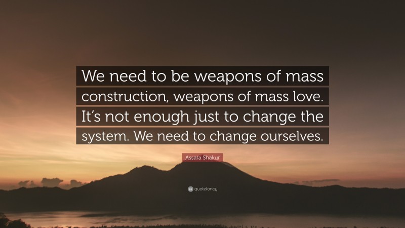 Assata Shakur Quote: “We need to be weapons of mass construction, weapons of mass love. It’s not enough just to change the system. We need to change ourselves.”