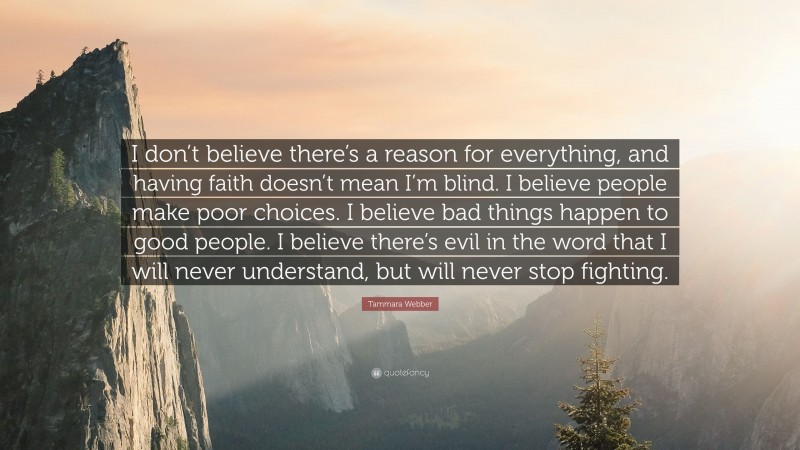Tammara Webber Quote: “I don’t believe there’s a reason for everything, and having faith doesn’t mean I’m blind. I believe people make poor choices. I believe bad things happen to good people. I believe there’s evil in the word that I will never understand, but will never stop fighting.”