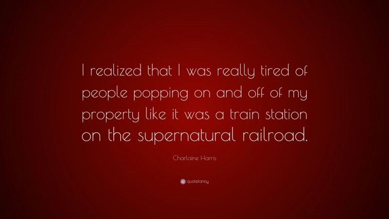 Charlaine Harris Quote: “I realized that I was really tired of people popping on and off of my property like it was a train station on the supernatural railroad.”