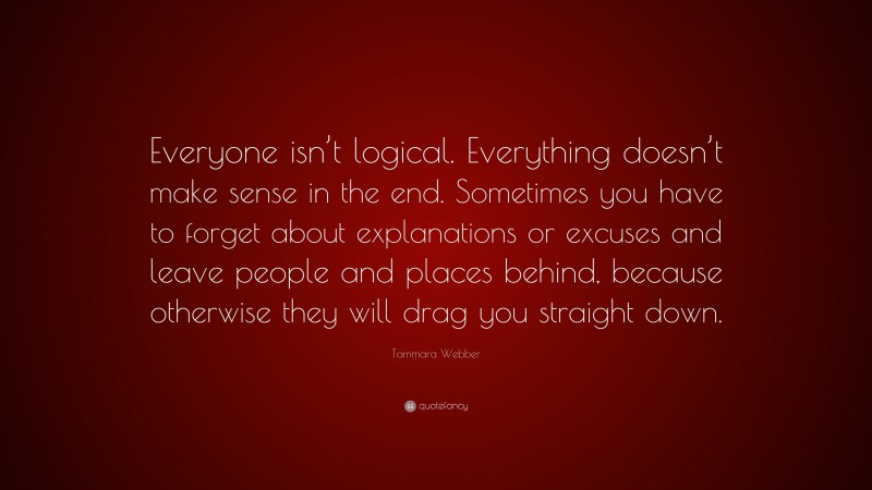 Tammara Webber Quote: “Everyone isn’t logical. Everything doesn’t make sense in the end. Sometimes you have to forget about explanations or excuses and leave people and places behind, because otherwise they will drag you straight down.”