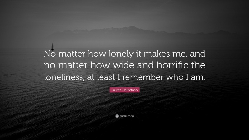 Lauren DeStefano Quote: “No matter how lonely it makes me, and no matter how wide and horrific the loneliness, at least I remember who I am.”