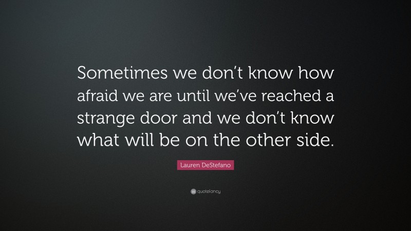 Lauren DeStefano Quote: “Sometimes we don’t know how afraid we are until we’ve reached a strange door and we don’t know what will be on the other side.”