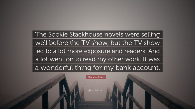 Charlaine Harris Quote: “The Sookie Stackhouse novels were selling well before the TV show, but the TV show led to a lot more exposure and readers. And a lot went on to read my other work. It was a wonderful thing for my bank account.”