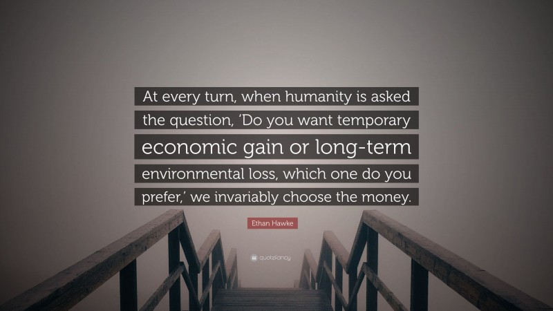 Ethan Hawke Quote: “At every turn, when humanity is asked the question, ‘Do you want temporary economic gain or long-term environmental loss, which one do you prefer,’ we invariably choose the money.”