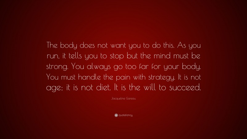 Jacqueline Gareau Quote: “The body does not want you to do this. As you run, it tells you to stop but the mind must be strong. You always go too far for your body. You must handle the pain with strategy. It is not age; it is not diet. It is the will to succeed.”