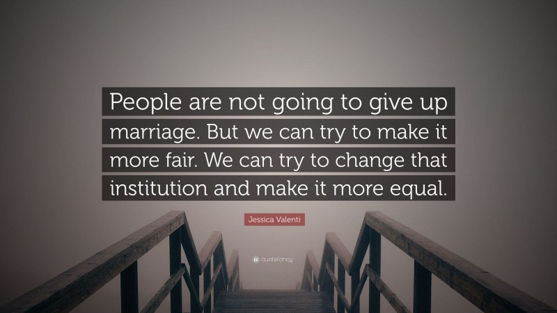 Jessica Valenti Quote: “People are not going to give up marriage. But we can try to make it more fair. We can try to change that institution and make it more equal.”