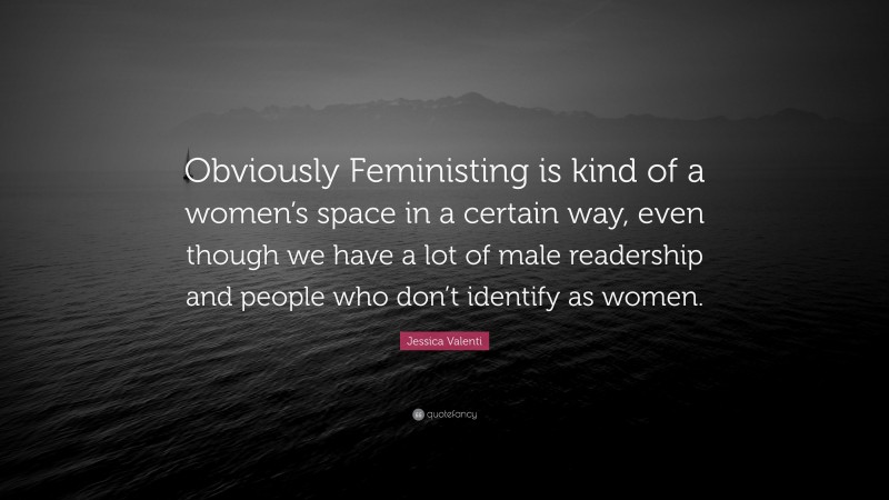 Jessica Valenti Quote: “Obviously Feministing is kind of a women’s space in a certain way, even though we have a lot of male readership and people who don’t identify as women.”