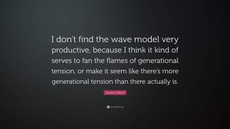 Jessica Valenti Quote: “I don’t find the wave model very productive, because I think it kind of serves to fan the flames of generational tension, or make it seem like there’s more generational tension than there actually is.”