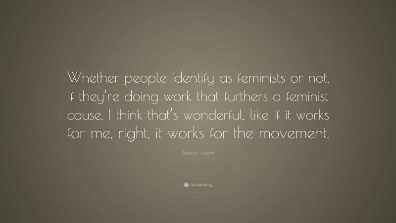 Jessica Valenti Quote: “Whether people identify as feminists or not, if they’re doing work that furthers a feminist cause, I think that’s wonderful, like if it works for me, right, it works for the movement.”