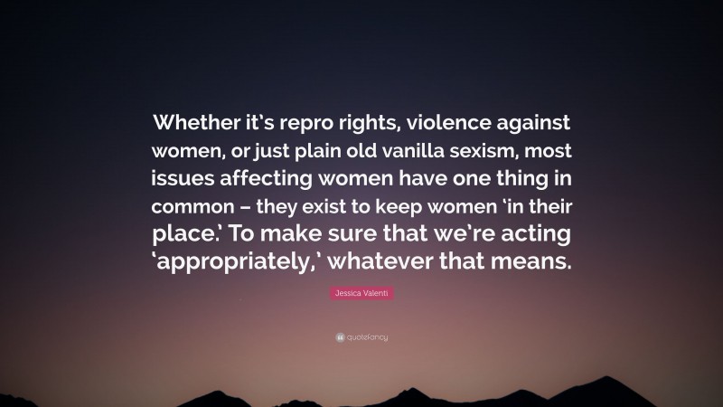 Jessica Valenti Quote: “Whether it’s repro rights, violence against women, or just plain old vanilla sexism, most issues affecting women have one thing in common – they exist to keep women ‘in their place.’ To make sure that we’re acting ‘appropriately,’ whatever that means.”