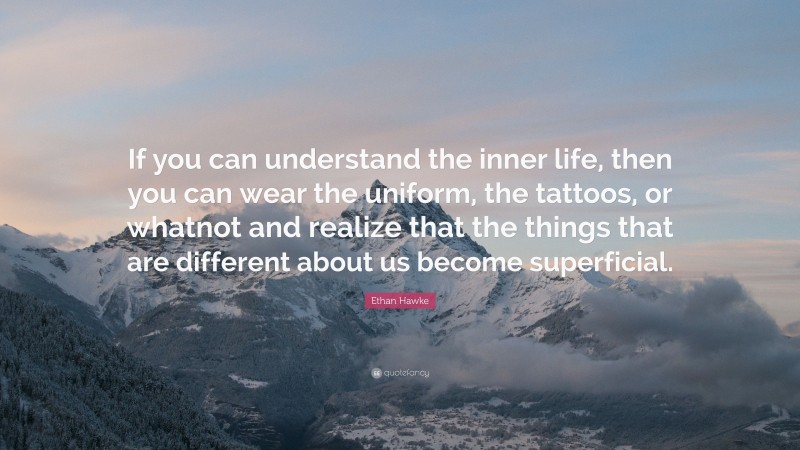 Ethan Hawke Quote: “If you can understand the inner life, then you can wear the uniform, the tattoos, or whatnot and realize that the things that are different about us become superficial.”