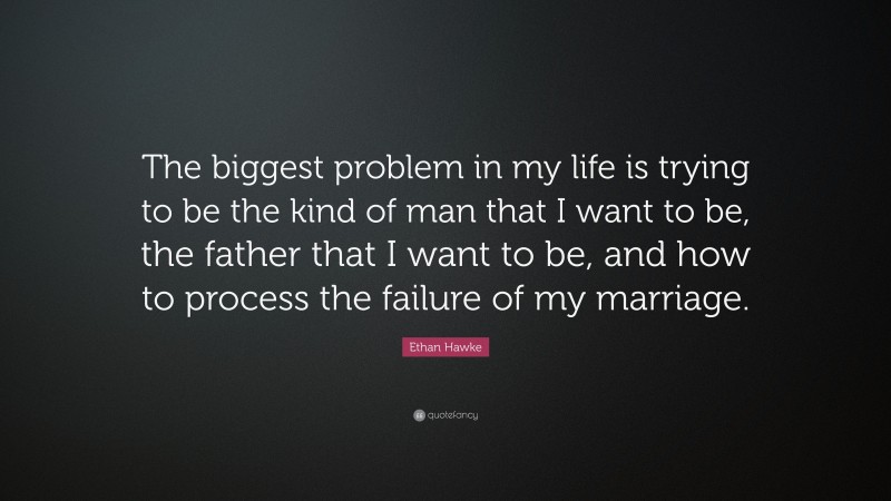 Ethan Hawke Quote: “The biggest problem in my life is trying to be the kind of man that I want to be, the father that I want to be, and how to process the failure of my marriage.”