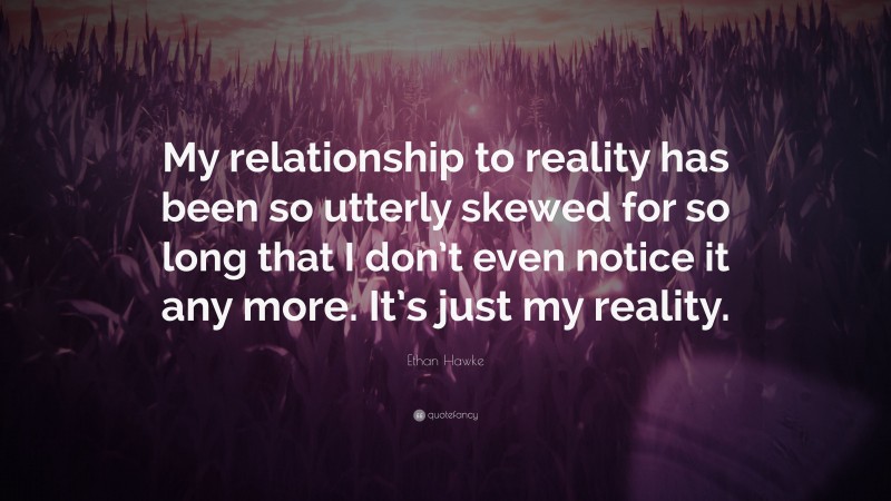 Ethan Hawke Quote: “My relationship to reality has been so utterly skewed for so long that I don’t even notice it any more. It’s just my reality.”