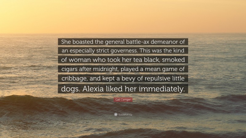 Gail Carriger Quote: “She boasted the general battle-ax demeanor of an especially strict governess. This was the kind of woman who took her tea black, smoked cigars after midnight, played a mean game of cribbage, and kept a bevy of repulsive little dogs. Alexia liked her immediately.”