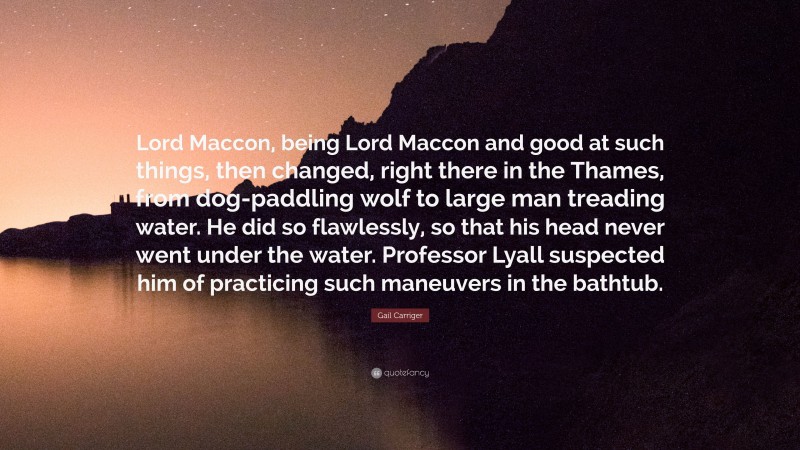 Gail Carriger Quote: “Lord Maccon, being Lord Maccon and good at such things, then changed, right there in the Thames, from dog-paddling wolf to large man treading water. He did so flawlessly, so that his head never went under the water. Professor Lyall suspected him of practicing such maneuvers in the bathtub.”