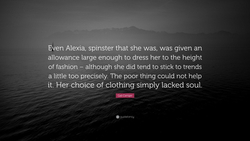 Gail Carriger Quote: “Even Alexia, spinster that she was, was given an allowance large enough to dress her to the height of fashion – although she did tend to stick to trends a little too precisely. The poor thing could not help it. Her choice of clothing simply lacked soul.”