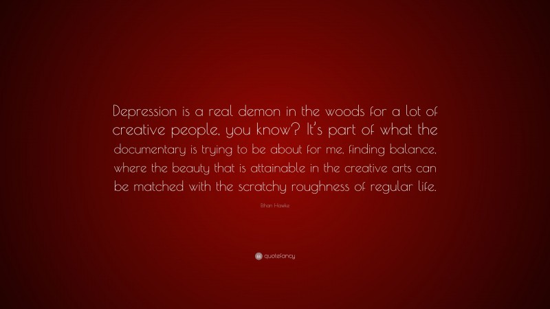 Ethan Hawke Quote: “Depression is a real demon in the woods for a lot of creative people, you know? It’s part of what the documentary is trying to be about for me, finding balance, where the beauty that is attainable in the creative arts can be matched with the scratchy roughness of regular life.”