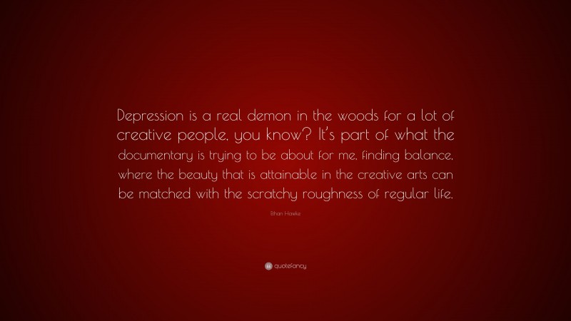 Ethan Hawke Quote: “Depression is a real demon in the woods for a lot of creative people, you know? It’s part of what the documentary is trying to be about for me, finding balance, where the beauty that is attainable in the creative arts can be matched with the scratchy roughness of regular life.”