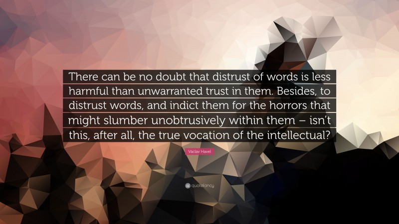 Václav Havel Quote: “There can be no doubt that distrust of words is less harmful than unwarranted trust in them. Besides, to distrust words, and indict them for the horrors that might slumber unobtrusively within them – isn’t this, after all, the true vocation of the intellectual?”