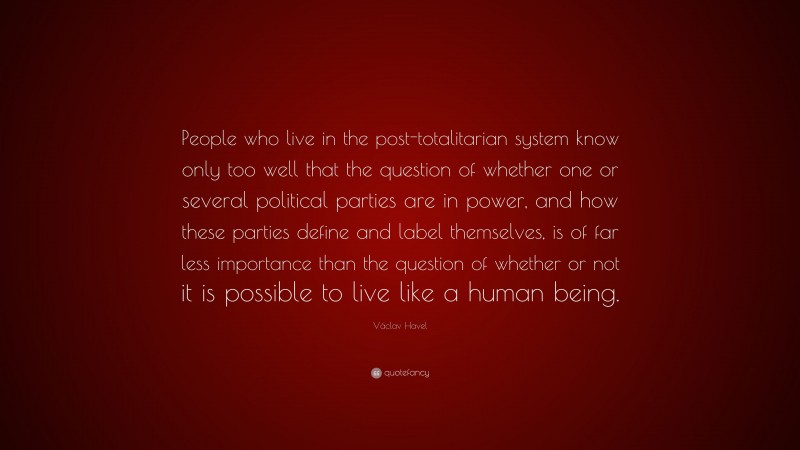 Václav Havel Quote: “People who live in the post-totalitarian system know only too well that the question of whether one or several political parties are in power, and how these parties define and label themselves, is of far less importance than the question of whether or not it is possible to live like a human being.”