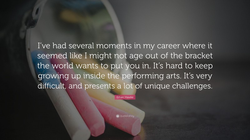 Ethan Hawke Quote: “I’ve had several moments in my career where it seemed like I might not age out of the bracket the world wants to put you in. It’s hard to keep growing up inside the performing arts. It’s very difficult, and presents a lot of unique challenges.”