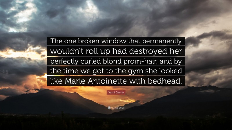 Kami Garcia Quote: “The one broken window that permanently wouldn’t roll up had destroyed her perfectly curled blond prom-hair, and by the time we got to the gym she looked like Marie Antoinette with bedhead.”