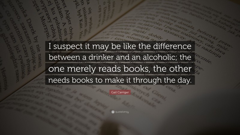 Gail Carriger Quote: “I suspect it may be like the difference between a drinker and an alcoholic; the one merely reads books, the other needs books to make it through the day.”