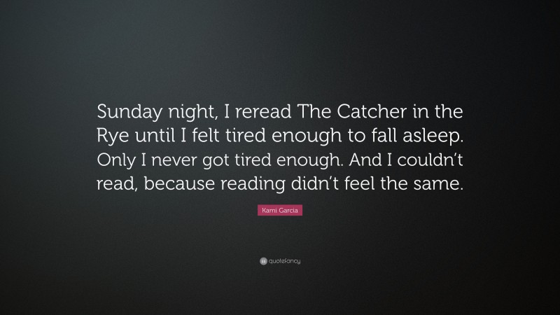 Kami Garcia Quote: “Sunday night, I reread The Catcher in the Rye until I felt tired enough to fall asleep. Only I never got tired enough. And I couldn’t read, because reading didn’t feel the same.”